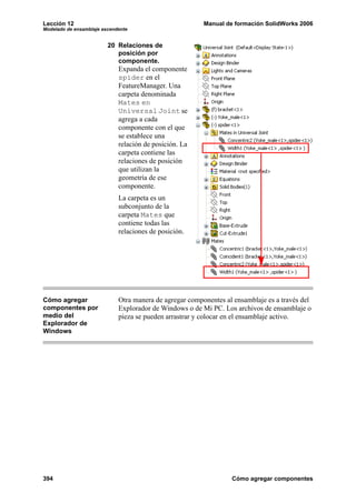 Lección 12                                               Manual de formación SolidWorks 2006
Modelado de ensamblaje ascendente


                         20 Relaciones de
                            posición por
                            componente.
                             Expanda el componente
                             spider en el
                             FeatureManager. Una
                             carpeta denominada
                             Mates en
                             Universal Joint se
                             agrega a cada
                             componente con el que
                             se establece una
                             relación de posición. La
                             carpeta contiene las
                             relaciones de posición
                             que utilizan la
                             geometría de ese
                             componente.
                             La carpeta es un
                             subconjunto de la
                             carpeta Mates que
                             contiene todas las
                             relaciones de posición.




Cómo agregar                 Otra manera de agregar componentes al ensamblaje es a través del
componentes por              Explorador de Windows o de Mi PC. Los archivos de ensamblaje o
medio del                    pieza se pueden arrastrar y colocar en el ensamblaje activo.
Explorador de
Windows




394                                                               Cómo agregar componentes
 