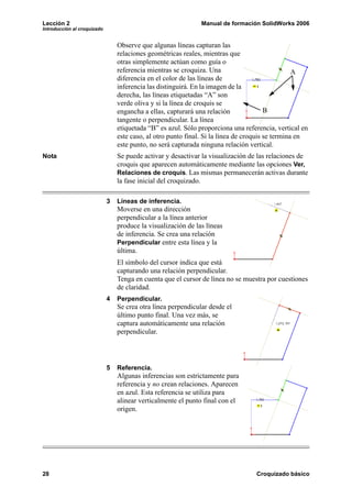 Lección 2                                                      Manual de formación SolidWorks 2006
Introducción al croquizado


                                 Observe que algunas líneas capturan las
                                 relaciones geométricas reales, mientras que
                                 otras simplemente actúan como guía o
                                 referencia mientras se croquiza. Una                             A
                                 diferencia en el color de las líneas de
                                 inferencia las distinguirá. En la imagen de la
                                 derecha, las líneas etiquetadas “A” son
                                 verde oliva y si la línea de croquis se
                                 engancha a ellas, capturará una relación               B
                                 tangente o perpendicular. La línea
                                 etiquetada “B” es azul. Sólo proporciona una referencia, vertical en
                                 este caso, al otro punto final. Si la línea de croquis se termina en
                                 este punto, no será capturada ninguna relación vertical.
Nota                             Se puede activar y desactivar la visualización de las relaciones de
                                 croquis que aparecen automáticamente mediante las opciones Ver,
                                 Relaciones de croquis. Las mismas permanecerán activas durante
                                 la fase inicial del croquizado.

                             3   Líneas de inferencia.
                                 Moverse en una dirección
                                 perpendicular a la línea anterior
                                 produce la visualización de las líneas
                                 de inferencia. Se crea una relación
                                 Perpendicular entre esta línea y la
                                 última.
                                 El símbolo del cursor indica que está
                                 capturando una relación perpendicular.
                                 Tenga en cuenta que el cursor de línea no se muestra por cuestiones
                                 de claridad.
                             4   Perpendicular.
                                 Se crea otra línea perpendicular desde el
                                 último punto final. Una vez más, se
                                 captura automáticamente una relación
                                 perpendicular.




                             5   Referencia.
                                 Algunas inferencias son estrictamente para
                                 referencia y no crean relaciones. Aparecen
                                 en azul. Esta referencia se utiliza para
                                 alinear verticalmente el punto final con el
                                 origen.




28                                                                                Croquizado básico
 