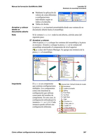 Manual de formación SolidWorks 2006                                                Lección 12
                                                               Modelado de ensamblaje ascendente


                            Mediante la aplicación de
                            valores de cotas diferentes
                            a configuraciones
                            individuales según se
                            indica a la derecha.
                            Tablas de diseño.
Arrastrar y colocar      La pieza pin se insertará arrastrándola desde una ventana de un
desde un                 documento abierto hasta el ensamblaje.
documento abierto
Nota                     Si la ventana bracket todavía está abierta, ciérrela antes del
                         siguiente paso.
                      27 Arrastrar y colocar.
                         Abra la pieza pin y coloque las ventanas del ensamblaje y la pieza
                         en mosaico. Arrastre y coloque la pieza pin en la ventana del
                         ensamblaje arrastrando el componente de nivel superior
                         (           ) del Feature-Manager. Se agrega una instancia de la
                         pieza pin al ensamblaje.




Importante               El pin es un componente
                         que contiene configuraciones
                         múltiples. Los componentes
                         como este muestran la
                         configuración que utilizan
                         como parte del nombre de
                         componente. En este caso, la
                         configuración utilizada por la
                         instancia <1> es LONG. Cada
                         instancia puede utilizar una
                         configuración diferente.




Cómo utilizar configuraciones de piezas en ensamblajes                                      397
 