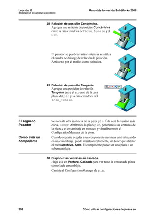Lección 12                                                 Manual de formación SolidWorks 2006
Modelado de ensamblaje ascendente




                         28 Relación de posición Concéntrica.
                            Agregue una relación de posición Concéntrica
                             entre la cara cilíndrica del Yoke_female y el
                             pin.




                             El pasador se puede arrastrar mientras se utiliza
                             el cuadro de diálogo de relación de posición.
                             Arrástrelo por el medio, como se indica.




                         29 Relación de posición Tangente.
                             Agregue una posición de relación
                             Tangente entre el extremo de la cara
                             plana del pin y la cara cilíndrica del
                             Yoke_female.




El segundo                   Se necesita otra instancia de la pieza pin. Ésta será la versión más
Pasador                      corta, SHORT. Abriremos la pieza pin, pondremos las ventanas de
                             la pieza y el ensamblaje en mosaico y visualizaremos el
                             ConfigurationManager de la pieza.
Cómo abrir un                Cuando necesite acceder a un componente mientras esté trabajando
componente                   en un ensamblaje, puede abrirlo directamente, sin tener que utilizar
                             el menú Archivo, Abrir. El componente puede ser una pieza o un
                             subensamblaje.


                         30 Disponer las ventanas en cascada.
                            Haga clic en Ventana, Cascada para ver tanto la ventana de pieza
                             como la de ensamblaje.
                             Cambie al ConfigurationManager de pin.




398                                                   Cómo utilizar configuraciones de piezas en
 