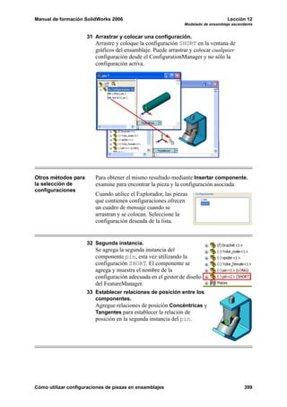 Manual de formación SolidWorks 2006                                                Lección 12
                                                               Modelado de ensamblaje ascendente


                     31 Arrastrar y colocar una configuración.
                         Arrastre y coloque la configuración SHORT en la ventana de
                         gráficos del ensamblaje. Puede arrastrar y colocar cualquier
                         configuración desde el ConfigurationManager y no sólo la
                         configuración activa.




Otros métodos para       Para obtener el mismo resultado mediante Insertar componente,
la selección de          examine para encontrar la pieza y la configuración asociada.
configuraciones
                         Cuando utilice el Explorador, las piezas
                         que contienen configuraciones ofrecen
                         un cuadro de mensaje cuando se
                         arrastran y se colocan. Seleccione la
                         configuración deseada de la lista.


                     32 Segunda instancia.
                         Se agrega la segunda instancia del
                         componente pin, esta vez utilizando la
                         configuración SHORT. El componente se
                         agrega y muestra el nombre de la
                         configuración adecuada en el gestor de diseño
                         del FeatureManager.
                     33 Establecer relaciones de posición entre los
                        componentes.
                        Agregue relaciones de posición Concéntricas y
                        Tangentes para establecer la relación de
                         posición en la segunda instancia del pin.




Cómo utilizar configuraciones de piezas en ensamblajes                                      399
 