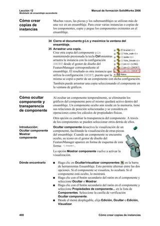 Lección 12                                                   Manual de formación SolidWorks 2006
Modelado de ensamblaje ascendente


Cómo crear                   Muchas veces, las piezas y los subensamblajes se utilizan más de
copias de                    una vez en un ensamblaje. Para crear varias instancias o copias de
instancias                   los componentes, copie y pegue los componentes existentes en el
                             ensamblaje.

                         34 Cierre el documento pin y maximice la ventana del
                            ensamblaje.
                         35 Arrastrar una copia.
                             Cree otra copia del componente pin
                             manteniendo presionada la tecla Ctrl mientras
                             arrastra la instancia con la configuración
                             SHORT desde el gestor de diseño del
                             FeatureManager correspondiente al
                             ensamblaje. El resultado es otra instancia que
                             utiliza la configuración SHORT, puesto que la
                             misma se copió a partir de un componente con dicha configuración.
                             También puede arrastrar una copia seleccionando el componente en
                             la ventana de gráficos.


Cómo ocultar                 Al ocultar un componente temporalmente, se eliminarán los
componente y                 gráficos del componente pero el mismo quedará activo dentro del
transparencia                ensamblaje. Un componente oculto aún reside en la memoria, tiene
de componente                sus relaciones de posición solucionadas y se considera en
                             operaciones como los cálculos de propiedades físicas.
                             Otra opción es cambiar la transparencia del componente. A través
                             de los componentes se pueden seleccionar otros detrás de ellos.
Introducción:                Ocultar componente desactiva la visualización de un
Ocultar componente           componente, facilitando la visualización de otras piezas
Mostrar                      del ensamblaje. Cuando un componente se encuentra
componente                   oculto, su icono en el gestor de diseño del
                             FeatureManager aparece en forma de esquema de esta
                             forma:           .
                             La opción Mostrar componente vuelve a activar la
                             visualización.

Dónde encontrarlo                   Haga clic en Ocultar/visualizar componentes         en la barra
                                    de herramientas Ensamblaje. Esto permite alternar entre las dos
                                    opciones. Si el componente se visualiza, lo ocultará. Si el
                                    componente está oculto, lo mostrará.
                                    Haga clic con el botón secundario del ratón en el componente y
                                    seleccione Ocultar o Mostrar.
                                    Haga clic con el botón secundario del ratón en el componente y
                                    seleccione Propiedades de componente... en la lista de
                                    Componentes. Seleccione la casilla de verificación
                                    Ocultar componente.
                                    Desde el menú desplegable, elija Edición, Ocultar o Edición,
                                    Visualizar.


400                                                                Cómo crear copias de instancias
 