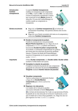 Manual de formación SolidWorks 2006                                                 Lección 12
                                                                Modelado de ensamblaje ascendente


Introducción:           La opción Cambiar transparencia
Cambiar                 establece la transparencia del componente
transparencia           en el 75% y vuelve al 0%. Las selecciones
                        cruzan el componente transparente a menos
                        que se presione la tecla Mayús durante la
                        selección. El icono del FeatureManager no
                        cambia cuando un componente es
                        transparente.


Dónde encontrarlo          Haga clic en Cambiar transparencia        en la barra de
                           herramientas Ensamblaje. Esto permite alternar entre las dos
                           opciones.
                           Haga clic con el botón secundario del ratón en el componente y
                           seleccione Cambiar transparencia.

                    36 Ocultar el componente bracket.
                        Cambie la orientación de vista presionando
                        Mayús+Flecha izquierda una vez. Haga clic en el
                        componente bracket y ocúltelo utilizando la
                        herramienta Ocultar/visualizar componente .
                        Al ocultarlo, se eliminarán temporalmente los gráficos
                        del mismo pero las relaciones de posición quedarán
                        intactas. El gestor de diseño del FeatureManager
                        muestra el componente en el esquema cuando está
                        oculto           .
Importante              Utilice Ocultar componente y no Ocultar sólido. Ocultar sólido
                        ocultará el sólido dentro de la pieza.
                    37 Completar la relación de posición.
                        Complete la relación de posición de este componente
                        agregando las relaciones de posición Concéntrica y
                        Tangente mediante Insertar relación de posición.



                    38 Visualizar componente.
                        Vuelva a seleccionar el componente bracket
                        y haga clic en Ocultar/Mostrar
                        componente para volver a activar los
                        gráficos.
                    39 Regresar a la vista previa.
                        Los estados de la vista previa pueden
                        convocarse utilizando el botón Vista previa
                            en la barra de herramientas Ver. Cada vez que presiona el botón,
                        la pantalla de la vista retrocede en la lista de visualización, ya sea
                        que el estado de la vista se haya guardado o no. Haga clic una vez
                        para regresar a la vista Isométrica previa.




Cómo ocultar componente y transparencia de componente                                        401
 