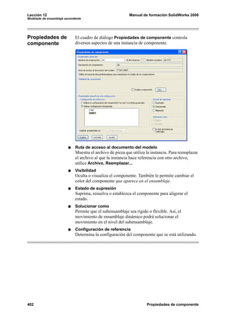 Lección 12                                                 Manual de formación SolidWorks 2006
Modelado de ensamblaje ascendente




Propiedades de               El cuadro de diálogo Propiedades de componente controla
componente                   diversos aspectos de una instancia de componente.




                             Ruta de acceso al documento del modelo
                             Muestra el archivo de pieza que utiliza la instancia. Para reemplazar
                             el archivo al que la instancia hace referencia con otro archivo,
                             utilice Archivo, Reemplazar....
                             Visibilidad
                             Oculta o visualiza el componente. También le permite cambiar el
                             color del componente que aparece en el ensamblaje.
                             Estado de supresión
                             Suprima, resuelva o establezca el componente para aligerar el
                             estado.
                             Solucionar como
                             Permite que el subensamblaje sea rígido o flexible. Así, el
                             movimiento de ensamblaje dinámico podrá solucionar el
                             movimiento en el nivel del subensamblaje.
                             Configuración de referencia
                             Determina la configuración del componente que se está utilizando.




402                                                                  Propiedades de componente
 