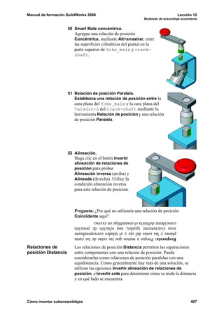 Manual de formación SolidWorks 2006                                               Lección 12
                                                              Modelado de ensamblaje ascendente


                     50 Smart Mate concéntrica.
                        Agregue una relación de posición
                        Concéntrica, mediante Alt+arrastrar, entre
                        las superficies cilíndricas del puntal en la
                        parte superior de Yoke_male y crank-
                        shaft.




                     51 Relación de posición Paralela.
                        Establezca una relación de posición entre la
                        cara plana del Yoke_male y la cara plana del
                        Taladro-D del crank-shaft mediante la
                        herramienta Relación de posición y una relación
                        de posición Paralela.




                     52 Alineación.
                        Haga clic en el botón Invertir
                        alineación de relaciones de
                        posición para probar
                        Alineación inversa (arriba) y
                        Alineada (derecha). Utilice la
                        condición alineación inversa
                        para esta relación de posición.



                        Pregunta: ¿Por qué no utilizaría una relación de posición
                        Coincidente aquí?
                        coincidente definiría el ensamblaje en exceso.
                        sean exactamente iguales, una relación de posición
                        planas y las cotas del eje y el taladro correspondiente
                        Respuesta: Porque a menos que las cotas de las caras

Relaciones de           Las relaciones de posición Distancia permiten las separaciones
posición Distancia      entre componentes con una relación de posición. Puede
                        considerarlas como relaciones de posición paralelas con una
                        equidistancia. Como generalmente hay más de una solución, se
                        utilizan las opciones Invertir alineación de relaciones de
                        posición, e Invertir cota para determinar cómo se mide la distancia
                        y en qué lado se encuentra.




Cómo insertar subensamblajes                                                               407
 