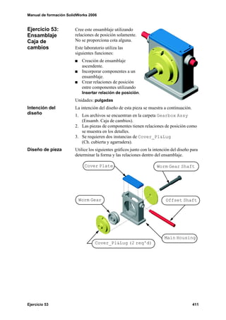 Manual de formación SolidWorks 2006


Ejercicio 53:           Cree este ensamblaje utilizando
Ensamblaje              relaciones de posición solamente.
Caja de                 No se proporciona cota alguna.
cambios                 Este laboratorio utiliza las
                        siguientes funciones:
                            Creación de ensamblaje
                            ascendente.
                            Incorporar componentes a un
                            ensamblaje.
                            Crear relaciones de posición
                            entre componentes utilizando
                            Insertar relación de posición.
                        Unidades: pulgadas
Intención del           La intención del diseño de esta pieza se muestra a continuación.
diseño                  1. Los archivos se encuentran en la carpeta Gearbox Assy
                           (Ensamb. Caja de cambios).
                        2. Las piezas de componentes tienen relaciones de posición como
                           se muestra en los detalles.
                        3. Se requieren dos instancias de Cover_Pl&Lug
                           (Ch. cubierta y agarradera).
Diseño de pieza         Utilice los siguientes gráficos junto con la intención del diseño para
                        determinar la forma y las relaciones dentro del ensamblaje.

                             Cover Plate                              Worm Gear Shaft




                         Worm Gear                                         Offset Shaft




                                                                           Main Housing
                                   Cover_Pl&Lug (2 req'd)




Ejercicio 53                                                                               411
 