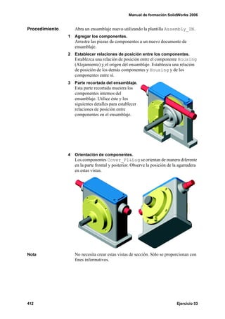 Manual de formación SolidWorks 2006


Procedimiento       Abra un ensamblaje nuevo utilizando la plantilla Assembly_IN.
                1   Agregar los componentes.
                    Arrastre las piezas de componentes a un nuevo documento de
                    ensamblaje.
                2   Establecer relaciones de posición entre los componentes.
                    Establezca una relación de posición entre el componente Housing
                    (Alojamiento) y el origen del ensamblaje. Establezca una relación
                    de posición de los demás componentes y Housing y de los
                    componentes entre sí.
                3   Parte recortada del ensamblaje.
                    Esta parte recortada muestra los
                    componentes internos del
                    ensamblaje. Utilice éste y los
                    siguientes detalles para establecer
                    relaciones de posición entre
                    componentes en el ensamblaje.




                4   Orientación de componentes.
                    Los componentes Cover_Pl&Lug se orientan de manera diferente
                    en la parte frontal y posterior. Observe la posición de la agarradera
                    en estas vistas.




Nota                No necesita crear estas vistas de sección. Sólo se proporcionan con
                    fines informativos.




412                                                                          Ejercicio 53
 