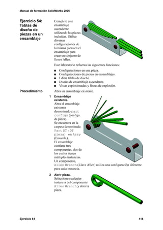 Manual de formación SolidWorks 2006


Ejercicio 54:           Complete este
Tablas de               ensamblaje
diseño de               ascendente
piezas en un            utilizando las piezas
                        incluidas. Utilice
ensamblaje              diversas
                        configuraciones de
                        la misma pieza en el
                        ensamblaje para
                        crear un conjunto de
                        llaves Allen.
                        Este laboratorio refuerza las siguientes funciones:
                           Configuraciones en una pieza.
                           Configuraciones de piezas en ensamblajes.
                           Editar tablas de diseño.
                           Diseño de ensamblaje ascendente.
                           Vistas explosionadas y líneas de explosión.
Procedimiento           Abra un ensamblaje existente.
                    1   Ensamblaje
                        existente.
                        Abra el ensamblaje
                        existente
                        denominado part
                        configs (configs.
                        de pieza).
                        Se encuentra en la
                        carpeta denominada
                        Part DT (DT
                        pieza) en Assy
                        (Ensamb.).
                        El ensamblaje
                        contiene tres
                        componentes, dos de
                        los cuales tienen
                        múltiples instancias.
                        Un componente,
                        Allen Wrench (Llave Allen) utiliza una configuración diferente
                        para cada instancia.
                    2   Abrir pieza.
                        Seleccione cualquier
                        instancia del componente
                        Allen Wrench y abra la
                        pieza.




Ejercicio 54                                                                        415
 