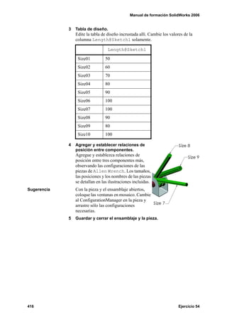 Manual de formación SolidWorks 2006


             3   Tabla de diseño.
                 Edite la tabla de diseño incrustada allí. Cambie los valores de la
                 columna Length@Sketch1 solamente.

                                   Length@Sketch1

                  Size01         50
                  Size02         60
                  Size03         70
                  Size04         80
                  Size05         90
                  Size06         100
                  Size07         100
                  Size08         90
                  Size09         80
                  Size10         100

             4   Agregar y establecer relaciones de
                 posición entre componentes.
                 Agregue y establezca relaciones de
                 posición entre tres componentes más,
                 observando las configuraciones de las
                 piezas de Allen Wrench. Los tamaños,
                 las posiciones y los nombres de las piezas
                 se detallan en las ilustraciones incluidas.
Sugerencia       Con la pieza y el ensamblaje abiertos,
                 coloque las ventanas en mosaico. Cambie
                 al ConfigurationManager en la pieza y
                 arrastre sólo las configuraciones
                 necesarias.
             5   Guardar y cerrar el ensamblaje y la pieza.




416                                                                        Ejercicio 54
 