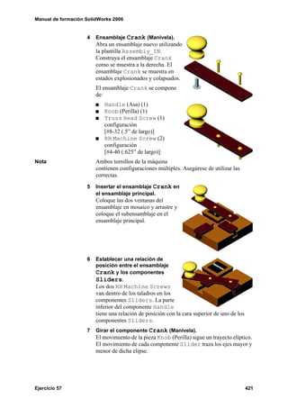 Manual de formación SolidWorks 2006


                    4   Ensamblaje Crank (Manivela).
                        Abra un ensamblaje nuevo utilizando
                        la plantilla Assembly_IN.
                        Construya el ensamblaje Crank
                        como se muestra a la derecha. El
                        ensamblaje Crank se muestra en
                        estados explosionados y colapsados.
                        El ensamblaje Crank se compone
                        de:
                           Handle (Asa) (1)
                           Knob (Perilla) (1)
                           Truss Head Screw (1)
                           configuración
                           [#8-32 (.5” de largo)]
                           RH Machine Screw (2)
                           configuración
                           [#4-40 (.625” de largo)]
Nota                    Ambos tornillos de la máquina
                        contienen configuraciones múltiples. Asegúrese de utilizar las
                        correctas.
                    5   Insertar el ensamblaje Crank en
                        el ensamblaje principal.
                        Coloque las dos ventanas del
                        ensamblaje en mosaico y arrastre y
                        coloque el subensamblaje en el
                        ensamblaje principal.




                    6   Establecer una relación de
                        posición entre el ensamblaje
                        Crank y los componentes
                        Sliders.
                        Los dos RH Machine Screws
                        van dentro de los taladros en los
                        componentes Sliders. La parte
                        inferior del componente Handle
                        tiene una relación de posición con la cara superior de uno de los
                        componentes Sliders.
                    7   Girar el componente Crank (Manivela).
                        El movimiento de la pieza Knob (Perilla) sigue un trayecto elíptico.
                        El movimiento de cada componente Slider traza los ejes mayor y
                        menor de dicha elipse.




Ejercicio 57                                                                                421
 