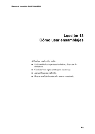 Manual de formación SolidWorks 2006




                                             Lección 13
                                  Cómo usar ensamblajes




                        Al finalizar esta lección, podrá:
                           Realizar cálculos de propiedades físicas y detección de
                           inferencias.
                           Crear una vista explosionada de un ensamblaje.
                           Agregar líneas de explosión.
                           Generar una lista de materiales para un ensamblaje.




                                                                                     423
 