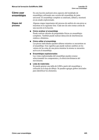 Manual de formación SolidWorks 2006                                              Lección 13
                                                                        Cómo usar ensamblajes


Cómo usar               En esta lección analizará otros aspectos del modelado de
ensamblajes             ensamblajes utilizando una versión del ensamblaje de junta
                        universal. El ensamblaje completo se analizará, editará y mostrará
                        en un estado explosionado.
Etapas del              Algunas etapas importantes del proceso de análisis de esta pieza se
proceso                 muestran en la siguiente lista. Cada uno de estos temas consta de
                        una sección en la lección.
                        Cómo analizar el ensamblaje
                        Puede realizar cálculos de propiedades físicas en ensamblajes
                        completos. También puede realizar detección de interferencias
                        estática o dinámica.
                        Cómo editar el ensamblaje
                        Las piezas individuales pueden editarse mientras se encuentran en
                        el ensamblaje. Esto significa que puede realizar cambios en los
                        valores de las cotas de una pieza mientras la misma se encuentra
                        activa en el ensamblaje.
                        Ensamblajes explosionados
                        Las vistas explosionadas del ensamblaje pueden crearse
                        seleccionando los componentes y la dirección/distancia del
                        movimiento.
                        Lista de materiales
                        Se puede generar una tabla de LDM a partir del ensamblaje y
                        colocarla en la hoja de dibujo. Se pueden agregar globos asociados
                        para identificar los elementos.




Cómo usar ensamblajes                                                                    425
 