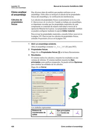 Lección 13                                                Manual de formación SolidWorks 2006
Cómo usar ensamblajes


Cómo analizar               Hay diversos tipos de análisis que pueden realizarse en un
el ensamblaje               ensamblaje. Entre ellos se incluyen el cálculo de las propiedades
                            físicas del ensamblaje y la verificación de interferencias.
Cálculos de                 Los cálculos de propiedades físicas se presentaron en la Lección
propiedades                 6: Operaciones de revolución. Cuando se trabaja con ensamblajes,
físicas                     es importante recordar que las propiedades materiales de cada
                            componente se controlan de manera individual a través de la
                            operación Material de la pieza. Las propiedades materiales también
                            se pueden configurar mediante la opción Editar material.
                            Para revisar las propiedades materiales, consulte Editar material en
                            la página 193. Para revisar los cálculos de propiedades físicas,
                            consulte Propiedades físicas en la página 195.

                        1   Abrir un ensamblaje existente.
                            Abra el ensamblaje existente UJ_for_INT (JU para INT).
                        2   Propiedades físicas.
                            Haga clic en Propiedades físicas       en la barra Herramientas.
                        3   Resultados.
                            El sistema realiza los cálculos y muestra los resultados en una
                            ventana de informe. El sistema también muestra los Ejes
                            principales como gráficos temporales. Se puede utilizar Opciones
                            para cambiar las unidades de los cálculos.
                            Haga clic en Cerrar.




                            Los símbolos representan:
                             Sistema de                       Ejes principales
                             coordenadas de                   en el Centro de
                             salida                           masa




426                                                                Cómo analizar el ensamblaje
 