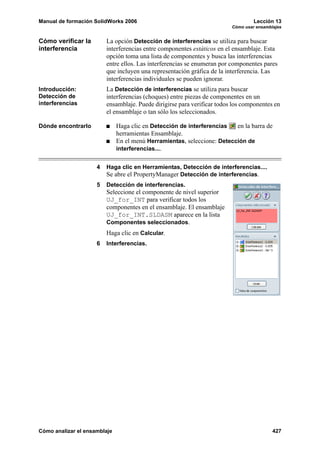 Manual de formación SolidWorks 2006                                               Lección 13
                                                                         Cómo usar ensamblajes


Cómo verificar la        La opción Detección de interferencias se utiliza para buscar
interferencia            interferencias entre componentes estáticos en el ensamblaje. Esta
                         opción toma una lista de componentes y busca las interferencias
                         entre ellos. Las interferencias se enumeran por componentes pares
                         que incluyen una representación gráfica de la interferencia. Las
                         interferencias individuales se pueden ignorar.
Introducción:            La Detección de interferencias se utiliza para buscar
Detección de             interferencias (choques) entre piezas de componentes en un
interferencias           ensamblaje. Puede dirigirse para verificar todos los componentes en
                         el ensamblaje o tan sólo los seleccionados.

Dónde encontrarlo             Haga clic en Detección de interferencias   en la barra de
                              herramientas Ensamblaje.
                              En el menú Herramientas, seleccione: Detección de
                              interferencias....


                     4   Haga clic en Herramientas, Detección de interferencias....
                         Se abre el PropertyManager Detección de interferencias.
                     5   Detección de interferencias.
                         Seleccione el componente de nivel superior
                         UJ_for_INT para verificar todos los
                         componentes en el ensamblaje. El ensamblaje
                         UJ_for_INT.SLDASM aparece en la lista
                         Componentes seleccionados.
                         Haga clic en Calcular.
                     6   Interferencias.




Cómo analizar el ensamblaje                                                               427
 