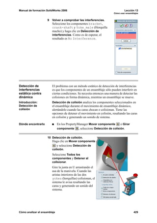 Manual de formación SolidWorks 2006                                                Lección 13
                                                                          Cómo usar ensamblajes


                     9   Volver a comprobar las interferencias.
                         Seleccione los componentes bracket,
                         crank-shaft y Yoke_male (Horquilla
                         macho) y haga clic en Detección de
                         interferencias. Como es de esperar, el
                         resultado es No Interference.




Detección de             El problema con un método estático de detección de interferencias
interferencias           es que los componentes de un ensamblaje sólo pueden interferir en
estática contra          ciertas condiciones. Se necesita entonces una manera de detectar las
dinámica                 colisiones en forma dinámica, mientras un ensamblaje se mueve.
Introducción:            Detección de colisión analiza los componentes seleccionados en
Detección de             el ensamblaje durante el movimiento de ensamblaje dinámico,
colisión                 alertándolo cuando las caras chocan o colisionan. Tiene las
                         opciones de detener el movimiento en colisión, resaltando las caras
                         en colisión y generando un sonido de sistema.

Dónde encontrarlo             En los PropertyManager Mover componente         o Girar
                              componente      , seleccione Detección de colisión.

                     10 Detección de colisión.
                        Haga clic en Mover componente
                              y seleccione Detección de
                         colisión.
                         Seleccione Todos los
                         componentes y Detener al
                         colisionar.
                         Gire la junta en U arrastrando el
                         asa de la manivela. Cuando las
                         aristas interiores de las dos
                         yokes (horquillas) colisionan, el
                         sistema le avisa resaltando las
                         caras y generando un sonido del
                         sistema.




Cómo analizar el ensamblaje                                                                429
 