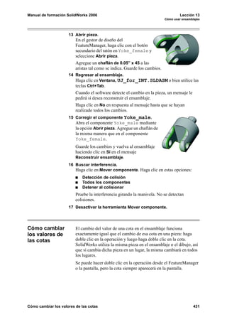 Manual de formación SolidWorks 2006                                                 Lección 13
                                                                           Cómo usar ensamblajes




                     13 Abrir pieza.
                         En el gestor de diseño del
                         FeatureManager, haga clic con el botón
                         secundario del ratón en Yoke_female y
                         seleccione Abrir pieza.
                         Agregue un chaflán de 0.05” x 45 a las
                         aristas tal como se indica. Guarde los cambios.
                     14 Regresar al ensamblaje.
                        Haga clic en Ventana, UJ_for_INT.SLDASM o bien utilice las
                        teclas Ctrl+Tab.
                         Cuando el software detecte el cambio en la pieza, un mensaje le
                         pedirá si desea reconstruir el ensamblaje.
                         Haga clic en No en respuesta al mensaje hasta que se hayan
                         realizado todos los cambios.
                     15 Corregir el componente Yoke_male.
                         Abra el componente Yoke_male mediante
                         la opción Abrir pieza. Agregue un chaflán de
                         la misma manera que en el componente
                         Yoke_female.
                         Guarde los cambios y vuelva al ensamblaje
                         haciendo clic en Sí en el mensaje
                         Reconstruir ensamblaje.
                     16 Buscar interferencia.
                        Haga clic en Mover componente. Haga clic en estas opciones:
                            Detección de colisión
                            Todos los componentes
                            Detener al colisionar
                         Pruebe la interferencia girando la manivela. No se detectan
                         colisiones.
                     17 Desactivar la herramienta Mover componente.




Cómo cambiar             El cambio del valor de una cota en el ensamblaje funciona
los valores de           exactamente igual que el cambio de esa cota en una pieza: haga
las cotas                doble clic en la operación y luego haga doble clic en la cota.
                         SolidWorks utiliza la misma pieza en el ensamblaje o el dibujo, así
                         que si cambia dicha pieza en un lugar, la misma cambiará en todos
                         los lugares.
                         Se puede hacer doble clic en la operación desde el FeatureManager
                         o la pantalla, pero la cota siempre aparecerá en la pantalla.




Cómo cambiar los valores de las cotas                                                       431
 