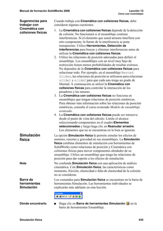 Manual de formación SolidWorks 2006                                               Lección 13
                                                                         Cómo usar ensamblajes


Sugerencias para        Cuando trabaje con Cinemática con colisiones físicas, debe
trabajar con            considerar algunas cuestiones.
Cinemática con          1. La Cinemática con colisiones físicas depende de la detección
colisiones físicas         de colisión. No funcionará si el ensamblaje contiene
                           interferencias. Si el elemento que usted arrastra interfiere con
                           otro componente, la fuente de la interferencia se pone
                           transparente. Utilice Herramientas, Detección de
                           interferencias para buscar y eliminar interferencias antes de
                           utilizar la Cinemática con colisiones físicas.
                        2. Utilice las relaciones de posición adecuadas para definir el
                           ensamblaje. Los ensamblajes con un nivel muy bajo de
                           restricción tienen menos probabilidades de resultar exitosos.
                           No dependen de la Cinemática con colisiones físicas para
                           solucionar todo. Por ejemplo, en el ensamblaje Nested
                           Slides, las relaciones de posición se utilizaron para relacionar
                           slide1 y slide2 para que cada uno tenga un grado de
                           libertad. A continuación se utilizó la Cinemática con
                           colisiones físicas para controlar la interacción de los
                           pasadores y las ranuras.
                        3. La Cinemática con colisiones físicas no funciona en
                           ensamblajes que tengan relaciones de posición simétricas.
                           Para obtener más información sobre las relaciones de posición
                           simétricas, consulte el curso avanzado Modelo de ensamblaje
                           avanzado.
                        4. La Cinemática con colisiones físicas puede ser intensiva
                           desde el punto de vista del cálculo. Limite el alcance
                           seleccionando componentes en el cuadro Elementos
                           seleccionados y luego haga clic en Reanudar arrastre.
                           Los elementos que no se encuentran en la lista se ignoran.
Simulación              La opción Simulación física le permite simular los efectos de
física                  motores, resortes y gravedad en sus ensamblajes. La Simulación
                        física combina elementos de simulación con herramientas de
                        SolidWorks como relaciones de posición y Cinemática con
                        colisiones físicas para mover componentes alrededor de su
                        ensamblaje. Utilice un ensamblaje que tenga las relaciones de
                        posición para dar soporte a los efectos de simulación.
Nota                    No confunda Simulación física con una aplicación de análisis
                        cinemática. Con Simulación física, las características como
                        momento, fricción, elasticidad o falta de elasticidad de la colisión
                        no se consideran.
Barra de                Los comandos para Simulación física se encuentran en la barra de
herramientas            herramientas Simulación. Las herramientas individuales se
Simulación              explicarán más adelante en esta lección.



Dónde encontrarlo          Haga clic en Barra de herramientas Simulación           en la
                           barra de herramientas Ensamblaje.


Simulación física                                                                          435
 