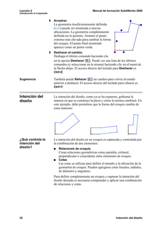 Lección 2                                                      Manual de formación SolidWorks 2006
Introducción al croquizado


                             8   Arrastrar.
                                 La geometría insuficientemente definida
                                 (azul) puede ser arrastrada a nuevas
                                 ubicaciones. La geometría completamente
                                 definida no lo permite. Arrastre el punto
                                 extremo más elevado para cambiar la forma
                                 del croquis. El punto final arrastrado
                                 aparece como un punto verde.
                             9   Deshacer el cambio.
                                 Deshaga el último comando haciendo clic
                                 en la opción Deshacer        . Puede ver una lista de los últimos
                                 comandos (y seleccionar en la misma) haciendo clic en el menú de
                                 la flecha abajo. El acceso directo del teclado para Deshacer es
                                 Ctrl+Z.

Sugerencia                       También puede Rehacer          un cambio para volver al estado
                                 anterior a deshacer. El acceso directo del teclado para rehacer es
                                 Ctrl+Y.


Intención del                    La intención del diseño, como ya se ha expuesto, gobierna la
diseño                           manera en que se construye la pieza y cómo la misma cambiará. En
                                 este ejemplo, debe permitirse que la forma del croquis cambie de
                                 estas maneras:




¿Qué controla la                 La intención del diseño en un croquis es capturada y controlada por
intención del                    la combinación de dos elementos:
diseño?                             Relaciones de croquis
                                    Crean relaciones geométricas como paralela, colineal,
                                    perpendicular o coincidente entre elementos de croquis.
                                    Cotas
                                    Las cotas se utilizan para definir el tamaño y la ubicación de la
                                    geometría de croquis. Pueden agregarse cotas lineales, radiales,
                                    de diámetro y angulares.
                                 Para definir completamente un croquis y capturar la intención del
                                 diseño deseada es necesario comprender y aplicar una combinación
                                 de relaciones y cotas.




32                                                                               Intención del diseño
 