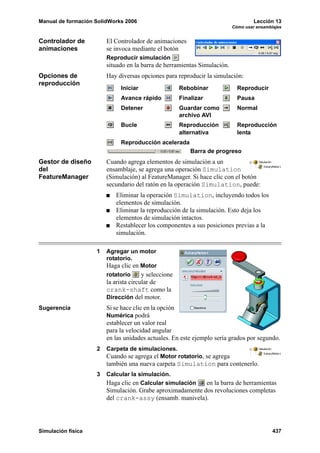 Manual de formación SolidWorks 2006                                                Lección 13
                                                                          Cómo usar ensamblajes


Controlador de          El Controlador de animaciones
animaciones             se invoca mediante el botón
                        Reproducir simulación
                        situado en la barra de herramientas Simulación.
Opciones de             Hay diversas opciones para reproducir la simulación:
reproducción
                             Iniciar                  Rebobinar             Reproducir
                             Avance rápido            Finalizar             Pausa
                             Detener                  Guardar como          Normal
                                                      archivo AVI
                             Bucle                    Reproducción          Reproducción
                                                      alternativa           lenta
                             Reproducción acelerada
                                                          Barra de progreso
Gestor de diseño        Cuando agrega elementos de simulación a un
del                     ensamblaje, se agrega una operación Simulation
FeatureManager          (Simulación) al FeatureManager. Si hace clic con el botón
                        secundario del ratón en la operación Simulation, puede:
                           Eliminar la operación Simulation, incluyendo todos los
                           elementos de simulación.
                           Eliminar la reproducción de la simulación. Esto deja los
                           elementos de simulación intactos.
                           Restablecer los componentes a sus posiciones previas a la
                           simulación.

                    1   Agregar un motor
                        rotatorio.
                        Haga clic en Motor
                        rotatorio      y seleccione
                        la arista circular de
                        crank-shaft como la
                        Dirección del motor.
Sugerencia              Si se hace clic en la opción
                        Numérica podrá
                        establecer un valor real
                        para la velocidad angular
                        en las unidades actuales. En este ejemplo sería grados por segundo.
                    2   Carpeta de simulaciones.
                        Cuando se agrega el Motor rotatorio, se agrega
                        también una nueva carpeta Simulation para contenerlo.
                    3   Calcular la simulación.
                        Haga clic en Calcular simulación   en la barra de herramientas
                        Simulación. Grabe aproximadamente dos revoluciones completas
                        del crank-assy (ensamb. manivela).




Simulación física                                                                          437
 