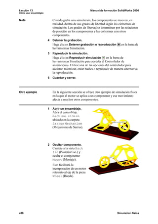 Lección 13                                                 Manual de formación SolidWorks 2006
Cómo usar ensamblajes


Nota                        Cuando graba una simulación, los componentes se mueven, en
                            realidad, dentro de sus grados de libertad según los elementos de
                            simulación. Los grados de libertad se determinan por las relaciones
                            de posición en los componentes y las colisiones con otros
                            componentes.
                        4   Detener la grabación.
                            Haga clic en Detener grabación o reproducción          en la barra de
                            herramientas Simulación.
                        5   Reproducir la simulación.
                            Haga clic en Reproducir simulación          en la barra de
                            herramientas Simulación para acceder al Controlador de
                            animaciones. Utilice una de las opciones del controlador para
                            acelerar, ralentizar, crear bucles o reproducir de manera alternativa
                            la reproducción.
                        6   Guardar y cerrar.



Otro ejemplo                En la siguiente sección se ofrece otro ejemplo de simulación física
                            en la que el motor se aplica a un componente y ese movimiento
                            afecta a muchos otros componentes.

                        1   Abrir un ensamblaje.
                            Abra el ensamblaje
                            machine.sldasm
                            ubicado en la carpeta
                            Sarrus Mechanism
                            (Mecanismo de Sarrus).




                        2   Ocultar componente.
                            Cambie a la vista Back
                            Iso (Posterior iso.) y
                            oculte el componente
                            Mount (Montaje).
                            Esto facilitará la
                            incorporación de un motor
                            rotatorio al eje de la pieza
                            Wheel (Rueda).




438                                                                             Simulación física
 