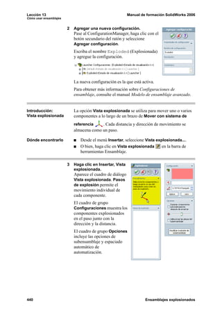 Lección 13                                                 Manual de formación SolidWorks 2006
Cómo usar ensamblajes


                        2   Agregar una nueva configuración.
                            Pase al ConfigurationManager, haga clic con el
                            botón secundario del ratón y seleccione
                            Agregar configuración.
                            Escriba el nombre Exploded (Explosionada)
                            y agregue la configuración.




                            La nueva configuración es la que está activa.
                            Para obtener más información sobre Configuraciones de
                            ensamblaje, consulte el manual Modelo de ensamblaje avanzado.


Introducción:               La opción Vista explosionada se utiliza para mover uno o varios
Vista explosionada          componentes a lo largo de un brazo de Mover con sistema de
                            referencia    . Cada distancia y dirección de movimiento se
                            almacena como un paso.

Dónde encontrarlo              Desde el menú Insertar, seleccione Vista explosionada....
                               O bien, haga clic en Vista explosionada     en la barra de
                               herramientas Ensamblaje.

                        3   Haga clic en Insertar, Vista
                            explosionada.
                            Aparece el cuadro de diálogo
                            Vista explosionada. Pasos
                            de explosión permite el
                            movimiento individual de
                            cada componente.
                            El cuadro de grupo
                            Configuraciones muestra los
                            componentes explosionados
                            en el paso junto con la
                            dirección y la distancia.
                            El cuadro de grupo Opciones
                            incluye las opciones de
                            subensamblaje y espaciado
                            automático de
                            automatización.




440                                                                 Ensamblajes explosionados
 
