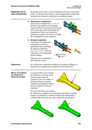 Manual de formación SolidWorks 2006                                                Lección 13
                                                                          Cómo usar ensamblajes


Explosión de un          Se pueden mover uno o varios componentes en una o varias direc-
solo componente          ciones. Cada movimiento (uno o varios componentes) establecido
                         mediante una distancia y dirección se considera un paso.

                     4   Seleccionar componente.
                         Seleccione el componente Arrow<3>
                         (Flecha 3) que aparece en la pantalla.
                         Aparece Mover con sistema de referencia
                         en el centro del cuadro delimitador del
                         componente. Mover con sistema de
                         referencia se alinea con el eje x a lo largo
                         de la longitud de la cara cilíndrica.
                     5   Arrastrar explosión.
                         Explosione el componente
                         arrastrando el eje rojo y
                         apartándola del ensamblaje.
                         Se agrega la operación
                         Explode Step1 (Paso de
                         explosión 1) El componente
                         aparece debajo.
                         Haga clic en el componente
                         para finalizar el paso.

Sugerencia               Si se selecciona el paso por nombre en el cuadro de diálogo, se
                         muestran los componentes en amarillo con la flecha azul.


Mover con sistema        Los ejes de Mover con sistema
de referencia y          de referencia se utilizan como
flecha de arrastre       vectores para el paso de
                         explosión. Una vez creados, la
                         distancia del paso se puede
                         modificar arrastrando la flecha
                         azul a lo largo de la línea de
                         explosión.
                         Si los ejes de Mover con sistema
                         de referencia no señalan en las direcciones deseadas, se puede
                         cambiar su orientación. Arrastre el origen del manipulador y
                         suéltelo sobre una arista, eje, cara o plano para reorientarlo.




Ensamblajes explosionados                                                                  441
 