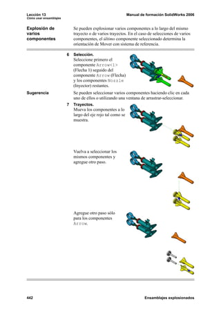 Lección 13                                                   Manual de formación SolidWorks 2006
Cómo usar ensamblajes


Explosión de                Se pueden explosionar varios componentes a lo largo del mismo
varios                      trayecto o de varios trayectos. En el caso de selecciones de varios
componentes                 componentes, el último componente seleccionado determina la
                            orientación de Mover con sistema de referencia.

                        6   Selección.
                            Seleccione primero el
                            componente Arrow<1>
                            (Flecha 1) seguido del
                            componente Arrow (Flecha)
                            y los componentes Nozzle
                            (Inyector) restantes.
Sugerencia                  Se pueden seleccionar varios componentes haciendo clic en cada
                            uno de ellos o utilizando una ventana de arrastrar-seleccionar.
                        7   Trayectos.
                            Mueva los componentes a lo
                            largo del eje rojo tal como se
                            muestra.




                            Vuelva a seleccionar los
                            mismos componentes y
                            agregue otro paso.




                            Agregue otro paso sólo
                            para los componentes
                            Arrow.




442                                                                   Ensamblajes explosionados
 