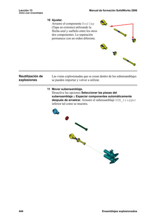 Lección 13                                                 Manual de formación SolidWorks 2006
Cómo usar ensamblajes


                        10 Ajustar.
                           Arrastre el componente End Cap
                           (Tapa en extremo) utilizando la
                           flecha azul y suéltelo entre los otros
                           dos componentes. La separación
                           permanece con un orden diferente.




Reutilización de           Las vistas explosionadas que se crean dentro de los subensamblajes
explosiones                se pueden importar y volver a utilizar.

                        11 Mover subensamblaje.
                           Desactive las opciones Seleccionar las piezas del
                           subensamblaje y Espaciar componentes automáticamente
                           después de arrastrar. Arrastre el subensamblaje SUB_trigger
                           inferior tal como se muestra.




444                                                                 Ensamblajes explosionados
 