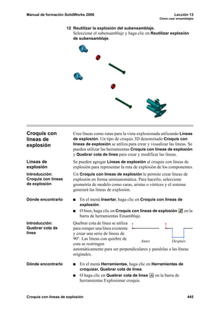 Manual de formación SolidWorks 2006                                                Lección 13
                                                                          Cómo usar ensamblajes


                     12 Reutilizar la explosión del subensamblaje.
                        Seleccione el subensamblaje y haga clic en Reutilizar explosión
                        de subensamblaje.




Croquis con              Cree líneas como rutas para la vista explosionada utilizando Líneas
líneas de                de explosión. Un tipo de croquis 3D denominado Croquis con
explosión                líneas de explosión se utiliza para crear y visualizar las líneas. Se
                         pueden utilizar las herramientas Croquis con líneas de explosión
                         y Quebrar cota de línea para crear y modificar las líneas.
Líneas de                Se pueden agregar Líneas de explosión al croquis con líneas de
explosión                explosión para representar la ruta de explosión de los componentes.
Introducción:            Un Croquis con líneas de explosión le permite crear líneas de
Croquis con líneas       explosión en forma semiautomática. Para hacerlo, seleccione
de explosión             geometría de modelo como caras, aristas o vértices y el sistema
                         generará las líneas de explosión.

Dónde encontrarlo            En el menú Insertar, haga clic en Croquis con líneas de
                             explosión.
                             O bien, haga clic en Croquis con líneas de explosión    en la
                             barra de herramientas Ensamblaje.
Introducción:            Quebrar cota de línea se utiliza
Quebrar cota de          para romper una línea existente
línea                    y crear una serie de líneas de
                         90°. Las líneas con quiebre de
                                                             Antes              Después
                         cota se restringen
                         automáticamente para ser perpendiculares y paralelas a las líneas
                         originales.

Dónde encontrarlo            En el menú Herramientas, haga clic en Herramientas de
                             croquizar, Quebrar cota de línea.
                             O haga clic en Quebrar cota de línea   en la barra de
                             herramientas Explosionar croquis.


Croquis con líneas de explosión                                                            445
 
