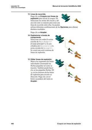 Lección 13                                                Manual de formación SolidWorks 2006
Cómo usar ensamblajes




                        13 Línea de recorrido.
                           Haga clic en Croquis con líneas de
                           explosión para iniciar el croquis 3D.
                           Seleccione las aristas del círculo y del
                           arco tal como se muestra para crear una
                           línea de recorrido entre ellas. Se pueden
                           utilizar diferentes combinaciones de las Opciones para obtener
                           distintos resultados.
                           Haga clic en Aceptar.
                        14 Explosionar a través de
                           componente.
                           Seleccione (en orden) la arista
                           circular de Main Body<1>
                           (Cuerpo principal 1), la cara
                           cilíndrica de Nozzle<1> y la
                           arista circular de Arrow<1>.
                           Se creará una serie continua de
                           líneas de explosión.


                        15 Editar líneas de explosión.
                           Mueva los segmentos de líneas
                           individuales arrastrando las
                           flechas pequeñas tal como se
                           muestra. También puede hacer
                           clic en las pequeñas flechas 3D
                               en los extremos de las líneas
                           de explosión para invertir su
                           dirección. Haga clic con el
                           botón secundario del ratón en
                           Aceptar.




446                                                            Croquis con líneas de explosión
 