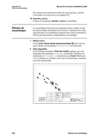 Lección 13                                                 Manual de formación SolidWorks 2006
Cómo usar ensamblajes


                            Para obtener más información sobre las otras opciones, consulte
                            Controlador de animaciones en la página 437.
                        18 Guardar y cerrar.
                            Colapse el ensamblaje. Guarde y cierre el ensamblaje.


Dibujos de                  Los ensamblajes tienen diversos requisitos únicos cuando se trata
ensamblajes                 de realizar dibujos detallados de los mismos. Además de las vistas
                            especializadas, los ensamblajes requieren una Lista de materiales y
                            Globos para documentar completamente el ensamblaje.

                        1   Dibujo nuevo.
                            Utilice Crear dibujo desde pieza/ensamblaje   para crear un
                            nuevo dibujo con la plantilla A-Scale1to2 (A-Escala1a2).
                        2   Vista etiquetada.
                            Con el diálogo automático Vista del modelo, agregue una vista
                            etiquetada del ensamblaje Launcher (Lanzador). Establezca la
                            orientación en *Isometric (Isométrica) con Scale 1:4 (Escala
                            1:4) y colóquela en el dibujo. Esta vista se utilizará para visualizar
                            una vista explosionada.




448                                                                       Dibujos de ensamblajes
 