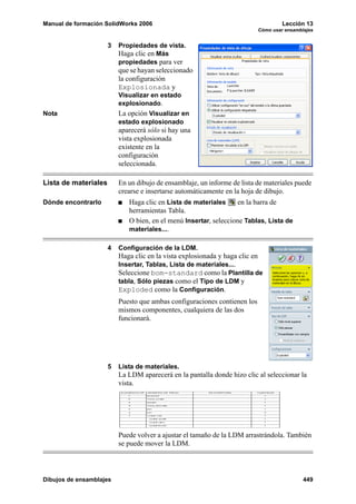 Manual de formación SolidWorks 2006                                                 Lección 13
                                                                           Cómo usar ensamblajes


                      3   Propiedades de vista.
                          Haga clic en Más
                          propiedades para ver
                          que se hayan seleccionado
                          la configuración
                          Explosionada y
                          Visualizar en estado
                          explosionado.
Nota                      La opción Visualizar en
                          estado explosionado
                          aparecerá sólo si hay una
                          vista explosionada
                          existente en la
                          configuración
                          seleccionada.

Lista de materiales       En un dibujo de ensamblaje, un informe de lista de materiales puede
                          crearse e insertarse automáticamente en la hoja de dibujo.
Dónde encontrarlo            Haga clic en Lista de materiales     en la barra de
                             herramientas Tabla.
                             O bien, en el menú Insertar, seleccione Tablas, Lista de
                             materiales....

                      4   Configuración de la LDM.
                          Haga clic en la vista explosionada y haga clic en
                          Insertar, Tablas, Lista de materiales....
                          Seleccione bom-standard como la Plantilla de
                          tabla, Sólo piezas como el Tipo de LDM y
                          Exploded como la Configuración.
                          Puesto que ambas configuraciones contienen los
                          mismos componentes, cualquiera de las dos
                          funcionará.




                      5   Lista de materiales.
                          La LDM aparecerá en la pantalla donde hizo clic al seleccionar la
                          vista.




                          Puede volver a ajustar el tamaño de la LDM arrastrándola. También
                          se puede mover la LDM.




Dibujos de ensamblajes                                                                      449
 