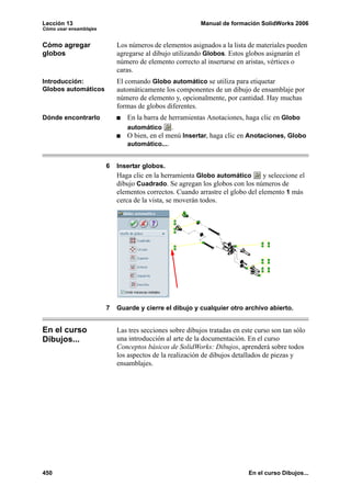 Lección 13                                                Manual de formación SolidWorks 2006
Cómo usar ensamblajes


Cómo agregar                Los números de elementos asignados a la lista de materiales pueden
globos                      agregarse al dibujo utilizando Globos. Estos globos asignarán el
                            número de elemento correcto al insertarse en aristas, vértices o
                            caras.
Introducción:               El comando Globo automático se utiliza para etiquetar
Globos automáticos          automáticamente los componentes de un dibujo de ensamblaje por
                            número de elemento y, opcionalmente, por cantidad. Hay muchas
                            formas de globos diferentes.
Dónde encontrarlo              En la barra de herramientas Anotaciones, haga clic en Globo
                               automático      .
                               O bien, en el menú Insertar, haga clic en Anotaciones, Globo
                               automático....


                        6   Insertar globos.
                            Haga clic en la herramienta Globo automático        y seleccione el
                            dibujo Cuadrado. Se agregan los globos con los números de
                            elementos correctos. Cuando arrastre el globo del elemento 1 más
                            cerca de la vista, se moverán todos.




                        7   Guarde y cierre el dibujo y cualquier otro archivo abierto.


En el curso                 Las tres secciones sobre dibujos tratadas en este curso son tan sólo
Dibujos...                  una introducción al arte de la documentación. En el curso
                            Conceptos básicos de SolidWorks: Dibujos, aprenderá sobre todos
                            los aspectos de la realización de dibujos detallados de piezas y
                            ensamblajes.




450                                                                        En el curso Dibujos...
 