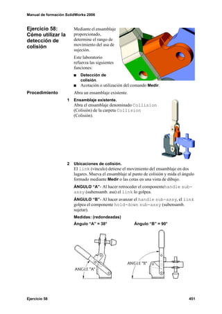 Manual de formación SolidWorks 2006


Ejercicio 58:           Mediante el ensamblaje
Cómo utilizar la        proporcionado,
detección de            determine el rango de
colisión                movimiento del asa de
                        sujeción.
                        Este laboratorio
                        refuerza las siguientes
                        funciones:
                           Detección de
                           colisión.
                           Acotación o utilización del comando Medir.
Procedimiento           Abra un ensamblaje existente.
                    1   Ensamblaje existente.
                        Abra el ensamblaje denominado Collision
                        (Colisión) de la carpeta Collision
                        (Colisión).




                    2   Ubicaciones de colisión.
                        El link (vínculo) detiene el movimiento del ensamblaje en dos
                        lugares. Mueva el ensamblaje al punto de colisión y mida el ángulo
                        formado mediante Medir o las cotas en una vista de dibujo.
                        ÁNGULO “A”- Al hacer retroceder el componentehandle sub-
                        assy (subensamb. asa) el link lo golpea.
                        ÁNGULO “B”- Al hacer avanzar el handle sub-assy, el link
                        golpea el componente hold-down sub-assy (subensamb.
                        sujetar).
                        Medidas: (redondeadas)
                        Ángulo “A” = 38°                 Ángulo “B” = 90°




Ejercicio 58                                                                           451
 