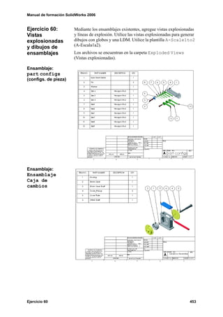 Manual de formación SolidWorks 2006


Ejercicio 60:           Mediante los ensamblajes existentes, agregue vistas explosionadas
Vistas                  y líneas de explosión. Utilice las vistas explosionadas para generar
explosionadas           dibujos con globos y una LDM. Utilice la plantilla A-Scale1to2
y dibujos de            (A-Escala1a2).
ensamblajes             Los archivos se encuentran en la carpeta Exploded Views
                        (Vistas explosionadas).

Ensamblaje:
part configs
(configs. de pieza)




Ensamblaje:
Ensamblaje
Caja de
cambios




Ejercicio 60                                                                             453
 