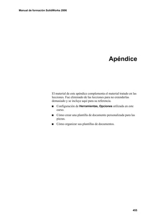Manual de formación SolidWorks 2006




                                                                     Apéndice




                        El material de este apéndice complementa el material tratado en las
                        lecciones. Fue eliminado de las lecciones para no extenderlas
                        demasiado y se incluye aquí para su referencia.
                           Configuración de Herramientas, Opciones utilizada en este
                           curso.
                           Cómo crear una plantilla de documento personalizada para las
                           piezas.
                           Cómo organizar sus plantillas de documentos.




                                                                                        455
 
