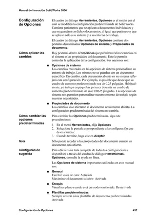 Manual de formación SolidWorks 2006


Configuración           El cuadro de diálogo Herramientas, Opciones es el medio por el
de Opciones             cual se modifica la configuración predeterminada de SolidWorks.
                        Contiene parámetros que se aplican a documentos individuales y
                        que se guardan con dichos documentos, al igual que parámetros que
                        se aplican sólo a su sistema y a su entorno de trabajo.
                        El cuadro de diálogo Herramientas, Opciones contiene dos
                        pestañas denominadas Opciones de sistema y Propiedades de
                        documento.
Cómo aplicar los        Hay pestañas dentro de Opciones que permiten realizar cambios en
cambios                 el sistema o las propiedades del documento. Esto le permite
                        controlar la aplicación de la configuración. Sus opciones son:
                        Opciones de sistema
                        Los cambios realizados en las opciones de sistema personalizan su
                        entorno de trabajo. Los mismos no se guardan con un documento
                        específico. En cambio, cada documento abierto en su sistema refle-
                        jará esta configuración. Por ejemplo, es posible que desee que su
                        cuadro de aumento predeterminado sea de 0.25 pulgadas. Habitual-
                        mente, yo trabajo en pequeñas piezas y desearía un cuadro de
                        aumento predeterminado de sólo 0.0625 pulgadas. Las opciones de
                        sistema nos permiten personalizar nuestro entorno de trabajo según
                        nuestras necesidades.
                        Propiedades de documento
                        Los cambios sólo afectarán el documento actualmente abierto. La
                        configuración predeterminada del sistema no cambia.
Cómo cambiar las        Para cambiar las Opciones predeterminadas, siga este
opciones                procedimiento:
predeterminadas         1. En el menú Herramientas, elija Opciones
                        2. Seleccione la pestaña correspondiente a la configuración que
                           desea cambiar.
                        3. Cuando termine, haga clic en Aceptar.
Nota                    Sólo puede acceder a las propiedades del documento cuando un
                        documento está abierto.
Configuración           Para obtener una lista completa de todas las configuraciones
sugerida                disponibles a través del cuadro de diálogo Herramientas,
                        Opciones, consulte la ayuda en línea.
                        Las Opciones de sistema importantes utilizadas en este manual
                        son:
                        General
                        Escribir valor de cota: Activada
                        Maximizar el documento al abrir: Activada
                        Croquis
                        Visualizar plano cuando está en modo sombreado: Desactivada
                        Plantillas predeterminadas
                        Siempre utilizar estas plantillas de documento predeterminadas:
                        Activada


Configuración de Opciones                                                                 457
 