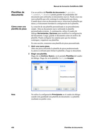 Manual de formación SolidWorks 2006


Plantillas de            Con un archivo de Plantilla de documento (*.prtdot,
documento                *.asmdot, *.drwdot) puede guardar las propiedades del
                         documento para utilizarlas en documentos nuevos. Puede crear una
                         nueva plantilla que sólo contenga la configuración que desea.
                         Cuando desee crear un documento nuevo, seleccione la plantilla que
                         desea y el documento heredará la configuración de la plantilla.
Cómo crear una           La creación de una plantilla personalizada es un procedimiento
plantilla de pieza       simple. Abra un documento nuevo utilizando la plantilla
                         personalizada existente. A continuación, utilice el cuadro de
                         diálogo Herramientas, Opciones para modificar la configuración
                         del documento. Luego, guarde el documento como un archivo de
                         plantilla. Puede configurar las carpetas para que las mismas
                         contengan y organicen sus plantillas.
                         En esta sección, crearemos una plantilla de pieza personalizada.
                     1   Abrir una nueva pieza.
                         Abra una pieza utilizando la plantilla de pieza predeterminada.
                         La pieza se utilizará para formar la plantilla y luego se descartará.
                     2   Elegir una plantilla.
                         Haga clic en Archivo, Nuevo y en la pestaña Plantillas del cuadro
                         de diálogo. Haga clic en la plantilla Part y en Aceptar




Nota                     No utilice la configuración Principiante en el cuadro de diálogo
                         cuando esté guardando una plantilla de documento. La plantilla
                         resultante no podría verse.




458                                                                   Plantillas de documento
 