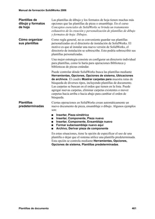 Manual de formación SolidWorks 2006


Plantillas de             Las plantillas de dibujo y los formatos de hoja tienen muchas más
dibujo y formatos         opciones que las plantillas de pieza o ensamblaje. En el curso
de hoja                   Conceptos esenciales de SolidWorks se brinda un tratamiento
                          exhaustivo de la creación y personalización de plantillas de dibujo
                          y formatos de hoja: Dibujos.
Cómo organizar            Como regla general, no es conveniente guardar sus plantillas
sus plantillas            personalizadas en el directorio de instalación de SolidWorks. El
                          motivo es que al instalar una nueva versión de SolidWorks, el
                          directorio de instalación se sobrescribe. Esto podría sobrescribir sus
                          plantillas personalizadas.
                          Una mejor estrategia consiste en configurar un directorio individual
                          para plantillas, como lo haría para operaciones Biblioteca y
                          bibliotecas de piezas estándar.
                          Puede controlar dónde SolidWorks busca las plantillas mediante
                          Herramientas, Opciones, Opciones de sistema, Ubicaciones
                          de archivos. El cuadro Mostrar carpetas para muestra rutas de
                          búsqueda de diversos tipos, incluyendo plantillas de documento.
                          Las carpetas se buscan en el orden que tienen en la lista. Puede
                          agregar nuevas carpetas, eliminar carpetas existentes o mover
                          carpetas hacia arriba o hacia abajo para cambiar el orden de
                          búsqueda.
Plantillas                Ciertas operaciones en SolidWorks crean automáticamente un
predeterminadas           nuevo documento de pieza, ensamblaje o dibujo. Algunos ejemplos
                          son:
                             Insertar, Pieza simétrica
                             Insertar, Componente, Pieza nueva
                             Insertar, Componente, Ensamblaje nuevo
                             Formar subensamblaje nuevo aquí
                             Archivo, Derivar pieza de componente
                          En estas situaciones, tiene la opción de especificar el uso de una
                          plantilla o dejar que el sistema utilice una plantilla predeterminada.
                          Esta opción se controla mediante Herramientas, Opciones,
                          Opciones de sistema, Plantillas predeterminadas.




Plantillas de documento                                                                      461
 
