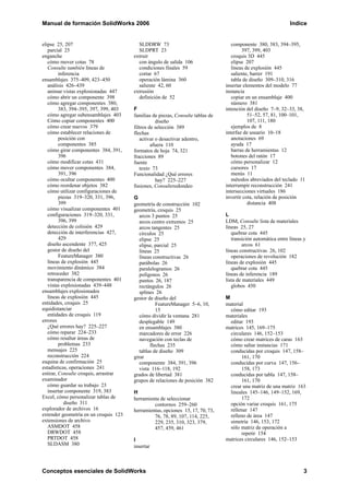 Manual de formación SolidWorks 2006                                                                            Indice


elipse 25, 207                           SLDDRW 73                                 componente 380, 383, 394–395,
   parcial 25                            SLDPRT 23                                      397, 399, 403
enganche                               extruir                                     croquis 3D 445
   cómo mover cotas 78                   con ángulo de salida 106                  elipse 207
   Consulte también líneas de            condiciones finales 59                    líneas de explosión 445
         inferencia                      cortar 67                                 saliente, barrer 191
ensamblajes 375–409, 423–450             operación lámina 360                      tabla de diseño 309–310, 316
   análisis 426–439                      saliente 42, 60                        insertar elementos del modelo 77
   animar vistas explosionadas 447     extrusión                                instancia
   cómo abrir un componente 398          definición de 52                          copiar en un ensamblaje 400
   cómo agregar componentes 380,                                                   número 381
         383, 394–395, 397, 399, 403   F                                        intención del diseño 7–9, 32–33, 38,
   cómo agregar subensamblajes 403     familias de piezas, Consulte tablas de              51–52, 57, 81, 100–101,
   Cómo copiar componentes 400                    diseño                                   107, 111, 180
   cómo crear nuevos 379               filtros de selección 389                    ejemplos de 8
   cómo establecer relaciones de       flechas                                  interfaz de usuario 10–18
         posición con                     activar o desactivar adentro,            anotaciones 69
         componentes 385                        afuera 110                         ayuda 17
   cómo girar componentes 384, 391,    formatos de hoja 74, 321                    barras de herramientas 12
         396                           fracciones 89                               botones del ratón 17
   cómo modificar cotas 431            fuente                                      cómo personalizar 12
   cómo mover componentes 384,            texto 73                                 cursores 17
         391, 396                      Funcionalidad ¿Qué errores                  menús 11
   cómo ocultar componentes 400                   hay? 225–227                     métodos abreviados del teclado 11
   cómo reordenar objetos 382          fusiones, Consulteredondeo               interrumpir reconstrucción 241
   cómo utilizar configuraciones de                                             intersecciones virtuales 186
         piezas 319–320, 331, 396,     G                                        invertir cota, relación de posición
         399                           geometría de construcción 102                       distancia 408
   cómo visualizar componentes 401     geometría, croquis 25
   configuraciones 319–320, 331,          arcos 3 puntos 25                     L
         396, 399                         arcos centro extremos 25              LDM, Consulte lista de materiales
   detección de colisión 429              arcos tangentes 25                    líneas 25, 27
   detección de interferencias 427,       círculos 25                              quebrar cota 445
         429                              elipse 25                                transición automática entre líneas y
   diseño ascendente 377, 425             elipse, parcial 25                             arcos 61
   gestor de diseño del                   líneas 25                             líneas constructivas 26, 102
         FeatureManager 380               líneas constructivas 26                  operaciones de revolución 182
   líneas de explosión 445                parábolas 26                          líneas de explosión 445
   movimiento dinámico 384                paralelogramos 26                        quebrar cota 445
   retroceder 382                         polígonos 26                          líneas de inferencia 189
   transparencia de componentes 401       puntos 26, 187                        lista de materiales 449
   vistas explosionadas 439–448           rectángulos 26                           globos 450
ensamblajes explosionados                 splines 26
   líneas de explosión 445             gestor de diseño del                     M
entidades, croquis 25                             FeatureManager 5–6, 10,       material
equidistanciar                                    15                              cómo editar 193
   entidades de croquis 119               cómo dividir la ventana 281           materiales
errores                                   desplegable 149                         editar 193
   ¿Qué errores hay? 225–227              en ensamblajes 380                    matrices 145, 169–175
   cómo reparar 224–233                   marcadores de error 226                 circulares 146, 152–153
   cómo resaltar áreas de                 navegación con teclas de                cómo crear matrices de caras 163
         problemas 233                         flechas 235                        cómo saltar instancias 171
   mensajes 225                           tablas de diseño 309                    conducidas por croquis 147, 158–
   reconstrucción 224                  girar                                           161, 170
esquina de confirmación 25                componente 384, 391, 396                conducidas por curva 147, 156–
estadísticas, operaciones 241             vista 116–118, 192                           158, 173
estirar, Consulte croquis, arrastrar   grados de libertad 381                     conducidas por tabla 147, 158–
examinador                             grupos de relaciones de posición 382            161, 170
   cómo guardar su trabajo 23                                                     crear una matriz de una matriz 163
   insertar componente 319, 383        H                                          lineales 145–146, 149–152, 169,
Excel, cómo personalizar tablas de     herramienta de seleccionar                      172
            diseño 311                          contornos 259–260                 opción variar croquis 161, 175
explorador de archivos 16              herramientas, opciones 15, 17, 70, 73,     rellenar 147
extender geometría en un croquis 123            76, 78, 89, 107, 114, 225,        relleno de área 147
extensiones de archivo                          229, 235, 310, 323, 379,          simetría 146, 153, 172
   ASMDOT 458                                   457, 459, 461                     sólo matriz de operación a
   DRWDOT 458                                                                          repetir 154
   PRTDOT 458                          I                                        matrices circulares 146, 152–153
   SLDASM 380                          insertar



Conceptos esenciales de SolidWorks                                                                                    3
 
