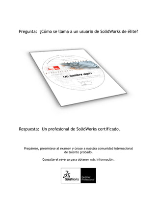 Pregunta: ¿Cómo se llama a un usuario de SolidWorks de élite?




Respuesta: Un profesional de SolidWorks certificado.



  Prepárese, preséntese al examen y únase a nuestra comunidad internacional
                              de talento probado.

              Consulte el reverso para obtener más información.
 