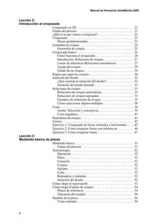 Manual de formación SolidWorks 2006


Lección 2:
Introducción al croquizado
                      Croquizado en 2D . . . . . . . . . . . . . . . . . . . . . . . . . . . . . . . . . . . .            21
                      Etapas del proceso . . . . . . . . . . . . . . . . . . . . . . . . . . . . . . . . . . .            21
                      ¿Qué es lo que vamos a croquizar?. . . . . . . . . . . . . . . . . . . . . . .                      23
                      Croquizado . . . . . . . . . . . . . . . . . . . . . . . . . . . . . . . . . . . . . . . . .        23
                          Planos predeterminados . . . . . . . . . . . . . . . . . . . . . . . . . . . .                  23
                      Entidades de croquis . . . . . . . . . . . . . . . . . . . . . . . . . . . . . . . . . .            25
                          Geometría de croquis . . . . . . . . . . . . . . . . . . . . . . . . . . . . . .                25
                      Croquizado básico. . . . . . . . . . . . . . . . . . . . . . . . . . . . . . . . . . . .            26
                          Cómo funciona el croquizado . . . . . . . . . . . . . . . . . . . . . . . .                     26
                          Introducción: Relaciones de croquis. . . . . . . . . . . . . . . . . . .                        27
                          Líneas de inferencia (Relaciones automáticas). . . . . . . . . . .                              27
                          Ayuda del croquis . . . . . . . . . . . . . . . . . . . . . . . . . . . . . . . . .             29
                          Estado de un croquis . . . . . . . . . . . . . . . . . . . . . . . . . . . . . . .              30
                      Reglas que rigen los croquis . . . . . . . . . . . . . . . . . . . . . . . . . . . .                30
                      Intención del diseño . . . . . . . . . . . . . . . . . . . . . . . . . . . . . . . . . .            32
                          ¿Qué controla la intención del diseño? . . . . . . . . . . . . . . . . .                        32
                          Intención del diseño deseada . . . . . . . . . . . . . . . . . . . . . . . .                    33
                      Relaciones de croquis . . . . . . . . . . . . . . . . . . . . . . . . . . . . . . . . .             33
                          Relaciones de croquis automáticas . . . . . . . . . . . . . . . . . . . .                       33
                          Relaciones de croquis agregadas . . . . . . . . . . . . . . . . . . . . .                       33
                          Ejemplos de relaciones de croquis . . . . . . . . . . . . . . . . . . . .                       35
                          Cómo seleccionar objetos múltiples . . . . . . . . . . . . . . . . . . .                        38
                      Cotas . . . . . . . . . . . . . . . . . . . . . . . . . . . . . . . . . . . . . . . . . . . . . .   38
                          Acotar: Selección y vista previa . . . . . . . . . . . . . . . . . . . . . .                    39
                          Cotas angulares . . . . . . . . . . . . . . . . . . . . . . . . . . . . . . . . . . .           41
                      Redondeos de croquis . . . . . . . . . . . . . . . . . . . . . . . . . . . . . . . . .              41
                      Extruir . . . . . . . . . . . . . . . . . . . . . . . . . . . . . . . . . . . . . . . . . . . . .   42
                      Ejercicio 1: Croquizado de líneas verticales y horizontales . . . .                                 45
                      Ejercicio 2: Cómo croquizar líneas con inferencias . . . . . . . . . .                              46
                      Ejercicio 3: Cómo croquizar líneas. . . . . . . . . . . . . . . . . . . . . . .                     47
Lección 3:
Modelado básico de piezas
                      Modelado básico . . . . . . . . . . . . . . . . . . . . . . . . . . . . . . . . . . . . .           51
                          Etapas del proceso . . . . . . . . . . . . . . . . . . . . . . . . . . . . . . . .              51
                      Terminología . . . . . . . . . . . . . . . . . . . . . . . . . . . . . . . . . . . . . . . .        52
                          Operación . . . . . . . . . . . . . . . . . . . . . . . . . . . . . . . . . . . . . . .         52
                          Plano . . . . . . . . . . . . . . . . . . . . . . . . . . . . . . . . . . . . . . . . . . .     52
                          Extrusión. . . . . . . . . . . . . . . . . . . . . . . . . . . . . . . . . . . . . . . .        52
                          Croquis . . . . . . . . . . . . . . . . . . . . . . . . . . . . . . . . . . . . . . . . .       52
                          Saliente . . . . . . . . . . . . . . . . . . . . . . . . . . . . . . . . . . . . . . . . .      52
                          Corte . . . . . . . . . . . . . . . . . . . . . . . . . . . . . . . . . . . . . . . . . . .     52
                          Redondeos y redondos . . . . . . . . . . . . . . . . . . . . . . . . . . . . .                  52
                          Intención del diseño . . . . . . . . . . . . . . . . . . . . . . . . . . . . . . .              52
                      Cómo elegir el mejor perfil. . . . . . . . . . . . . . . . . . . . . . . . . . . . .                53
                      Cómo elegir el plano de croquis . . . . . . . . . . . . . . . . . . . . . . . . .                   54
                          Planos de referencia . . . . . . . . . . . . . . . . . . . . . . . . . . . . . . .              54
                          Ubicación del modelo . . . . . . . . . . . . . . . . . . . . . . . . . . . . . .                54
                      Detalles de la pieza . . . . . . . . . . . . . . . . . . . . . . . . . . . . . . . . . . .          56
                          Vistas estándar . . . . . . . . . . . . . . . . . . . . . . . . . . . . . . . . . . .           56


ii
 