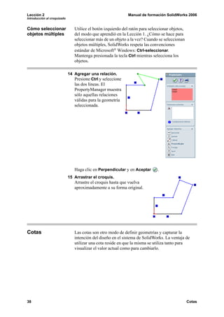 Lección 2                                                     Manual de formación SolidWorks 2006
Introducción al croquizado


Cómo seleccionar                Utilice el botón izquierdo del ratón para seleccionar objetos,
objetos múltiples               del modo que aprendió en la Lección 1. ¿Cómo se hace para
                                seleccionar más de un objeto a la vez? Cuando se seleccionan
                                objetos múltiples, SolidWorks respeta las convenciones
                                estándar de Microsoft® Windows: Ctrl-seleccionar.
                                Mantenga presionada la tecla Ctrl mientras selecciona los
                                objetos.

                             14 Agregar una relación.
                                Presione Ctrl y seleccione
                                las dos líneas. El
                                PropertyManager muestra
                                sólo aquellas relaciones
                                válidas para la geometría
                                seleccionada.




                                Haga clic en Perpendicular y en Aceptar       .
                             15 Arrastrar el croquis.
                                Arrastre el croquis hasta que vuelva
                                aproximadamente a su forma original.




Cotas                           Las cotas son otro modo de definir geometrías y capturar la
                                intención del diseño en el sistema de SolidWorks. La ventaja de
                                utilizar una cota reside en que la misma se utiliza tanto para
                                visualizar el valor actual como para cambiarlo.




38                                                                                               Cotas
 
