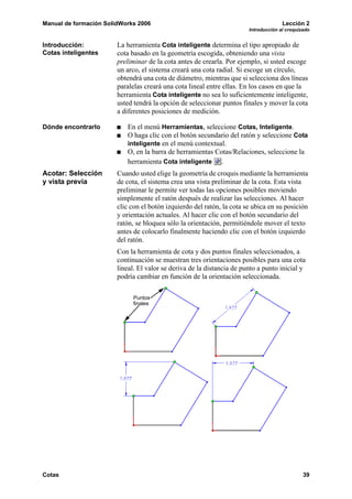 Manual de formación SolidWorks 2006                                                   Lección 2
                                                                        Introducción al croquizado


Introducción:           La herramienta Cota inteligente determina el tipo apropiado de
Cotas inteligentes      cota basado en la geometría escogida, obteniendo una vista
                        preliminar de la cota antes de crearla. Por ejemplo, si usted escoge
                        un arco, el sistema creará una cota radial. Si escoge un círculo,
                        obtendrá una cota de diámetro, mientras que si selecciona dos líneas
                        paralelas creará una cota lineal entre ellas. En los casos en que la
                        herramienta Cota inteligente no sea lo suficientemente inteligente,
                        usted tendrá la opción de seleccionar puntos finales y mover la cota
                        a diferentes posiciones de medición.

Dónde encontrarlo          En el menú Herramientas, seleccione Cotas, Inteligente.
                           O haga clic con el botón secundario del ratón y seleccione Cota
                           inteligente en el menú contextual.
                           O, en la barra de herramientas Cotas/Relaciones, seleccione la
                           herramienta Cota inteligente .
Acotar: Selección       Cuando usted elige la geometría de croquis mediante la herramienta
y vista previa          de cota, el sistema crea una vista preliminar de la cota. Esta vista
                        preliminar le permite ver todas las opciones posibles moviendo
                        simplemente el ratón después de realizar las selecciones. Al hacer
                        clic con el botón izquierdo del ratón, la cota se ubica en su posición
                        y orientación actuales. Al hacer clic con el botón secundario del
                        ratón, se bloquea sólo la orientación, permitiéndole mover el texto
                        antes de colocarlo finalmente haciendo clic con el botón izquierdo
                        del ratón.
                        Con la herramienta de cota y dos puntos finales seleccionados, a
                        continuación se muestran tres orientaciones posibles para una cota
                        lineal. El valor se deriva de la distancia de punto a punto inicial y
                        podría cambiar en función de la orientación seleccionada.

                             Puntos
                             finales




Cotas                                                                                          39
 