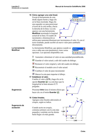 Lección 2                                                     Manual de formación SolidWorks 2006
Introducción al croquizado




                             16 Cómo agregar una cota lineal.
                                Escoja la herramienta de cota
                                desde alguna fuente y haga clic
                                en la línea mostrada. Haga clic
                                una segunda vez para posicionar
                                el texto de la cota arriba y hacia
                                la derecha de la línea. La cota
                                aparece con una herramienta
                                Modificar mostrando la longitud
                                actual de la línea. El cuadro de
                                incremento y disminución se
                                utiliza para aumentar/disminuir por incrementos el valor. O, con el
                                texto resaltado, puede escribir un nuevo valor para cambiarlo
                                directamente.
La herramienta                  La herramienta Modificar, que aparece cuando se
Modificar                       crea o edita una cota (parámetro), tiene varias
                                opciones. Las opciones disponibles son:

                                    Aumentar o disminuir el valor en una cantidad preestablecida.
                                    Guardar el valor actual y salir del cuadro de diálogo.
                                    Restaurar el valor original y salir del cuadro de diálogo.
                                    Reconstruir el modelo con el valor actual.
                                    Cambiar el valor de paso incremental.
                                    Marcar la cota para importar el dibujo.
                             17 Establecer el valor.
                                Cambie el valor a 0.75 y haga clic en la
                                opción Guardar . La cota hace que la
                                longitud de la línea alcance 0.75
                                pulgadas.
Sugerencia                      Presionar Intro tiene el mismo efecto que
                                hacer clic en el botón Guardar .

                             18 Cotas lineales.
                                Agregue cotas lineales adicionales al
                                croquis, según se indica.
Sugerencia de
acotación                       Cuando acote un croquis,
                                comience primero con la cota más
                                pequeña y continúe con las demás
                                hasta llegar a la más grande.




40                                                                                               Cotas
 