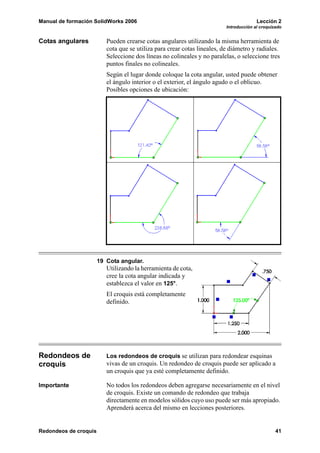 Manual de formación SolidWorks 2006                                                     Lección 2
                                                                          Introducción al croquizado


Cotas angulares           Pueden crearse cotas angulares utilizando la misma herramienta de
                          cota que se utiliza para crear cotas lineales, de diámetro y radiales.
                          Seleccione dos líneas no colineales y no paralelas, o seleccione tres
                          puntos finales no colineales.
                          Según el lugar donde coloque la cota angular, usted puede obtener
                          el ángulo interior o el exterior, el ángulo agudo o el oblicuo.
                          Posibles opciones de ubicación:




                       19 Cota angular.
                          Utilizando la herramienta de cota,
                          cree la cota angular indicada y
                          establezca el valor en 125°.
                          El croquis está completamente
                          definido.




Redondeos de              Los redondeos de croquis se utilizan para redondear esquinas
croquis                   vivas de un croquis. Un redondeo de croquis puede ser aplicado a
                          un croquis que ya esté completamente definido.

Importante                No todos los redondeos deben agregarse necesariamente en el nivel
                          de croquis. Existe un comando de redondeo que trabaja
                          directamente en modelos sólidos cuyo uso puede ser más apropiado.
                          Aprenderá acerca del mismo en lecciones posteriores.


Redondeos de croquis                                                                             41
 