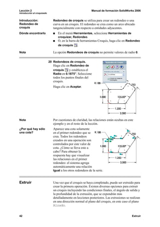 Lección 2                                                      Manual de formación SolidWorks 2006
Introducción al croquizado


Introducción:                   Redondeo de croquis se utiliza para crear un redondeo o una
Redondeo de                     curva en un croquis. El redondeo se crea como un arco ubicado
croquis                         tangencialmente con respecto a entidades adyacentes.
Dónde encontrarlo                  En el menú Herramientas, seleccione Herramientas de
                                   croquizar, Redondeo.
                                   O, en la barra de herramientas Croquis, haga clic en Redondeo
                                   de croquis      .

Nota                            La opción Redondeos de croquis no permite valores de radio 0.

                             20 Redondeos de croquis.
                                Haga clic en Redondeo de
                                croquis     y establezca el
                                Radio en 0.1875”. Seleccione
                                todos los puntos finales del
                                croquis.
                                Haga clic en Aceptar.




Nota                            Por cuestiones de claridad, las relaciones están ocultas en este
                                ejemplo y en el resto de la lección.
¿Por qué hay sólo               Aparece una cota solamente
una cota?                       en el primer redondeo que se
                                crea. Todos los redondeos
                                creados en una operación son
                                controlados por este valor de
                                cota. ¿Cómo se lleva esto a
                                cabo? Para obtener la
                                respuesta hay que visualizar
                                las relaciones en el primer
                                redondeo: el sistema agrega
                                automáticamente una relación
                                Igual a los otros redondeos de la serie.



Extruir                         Una vez que el croquis se haya completado, puede ser extruido para
                                crear la primera operación. Existen diversas opciones para extruir
                                un croquis incluyendo las condiciones finales, el ángulo de salida y
                                la profundidad de la extrusión, que se expondrán más
                                detalladamente en lecciones posteriores. Las extrusiones se realizan
                                en una dirección normal al plano del croquis, en este caso el plano
                                Alzado.


42                                                                                             Extruir
 