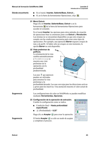 Manual de formación SolidWorks 2006                                                      Lección 2
                                                                         Introducción al croquizado


Dónde encontrarlo          En el menú: Insertar, Saliente/Base, Extruir...
                           O, en la barra de herramientas Operaciones, elija:        .

                    21 Menú Extruir.
                       Haga clic en Insertar, Saliente/Base, Extruir o en la
                        herramienta    de la barra de herramientas Operaciones para
                        acceder al comando.
                        En el menú Insertar, las opciones para otros métodos de creación
                        de operaciones base se enumeran junto con Extruir y Revolución.
                        Las mismas no se encuentran disponibles ya que este croquis no
                        cumple con las condiciones necesarias para crear estos tipos de
                        operaciones. Por ejemplo, una operación Barrer requiere croquis de
                        ruta y de perfil. Al haber sólo un croquis en este momento, la
                        opción Barrer no está disponible.
                    22 Vista preliminar de
                       gráficos.
                        La orientación de la vista
                        cambia automáticamente
                        a Trimétrica y se
                        muestra una vista
                        preliminar de la
                        operación con la
                        profundidad
                        predeterminada.

                        Las asas que aparecen
                        pueden ser utilizadas
                        para arrastrar la vista
                        preliminar a la
                        profundidad deseada. Las asas son rojas para las direcciones activas
                        y grises para las inactivas. Una anotación muestra el valor actual de
                        profundidad.

Sugerencia              Las configuraciones de color en SolidWorks se pueden modificar
                        mediante Herramientas, Opciones.
                    23 Configuración de la operación de extrusión.
                        Cambie la configuración como se indica.
                           Condición final = Hasta profundidad
                           especificada
                               (Profundidad) = 0.25”
                        Haga clic en Aceptar         para crear la operación.
Sugerencia              El botón Aceptar     es sólo un modo de aceptar
                        y completar el proceso.




Extruir                                                                                         43
 
