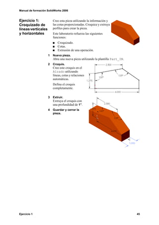 Manual de formación SolidWorks 2006


Ejercicio 1:            Cree esta pieza utilizando la información y
Croquizado de           las cotas proporcionadas. Croquice y extruya
líneas verticales       perfiles para crear la pieza.
y horizontales          Este laboratorio refuerza las siguientes
                        funciones:
                            Croquizado.
                            Cotas.
                            Extrusión de una operación.
                    1   Nueva pieza.
                        Abra una nueva pieza utilizando la plantilla Part_IN.
                    2   Croquis.
                        Cree este croquis en el
                        Alzado utilizando
                        líneas, cotas y relaciones
                        automáticas.
                        Defina el croquis
                        completamente.

                    3   Extruir.
                        Extruya el croquis con
                        una profundidad de 1”.
                    4   Guardar y cerrar la
                        pieza.




Ejercicio 1                                                                     45
 
