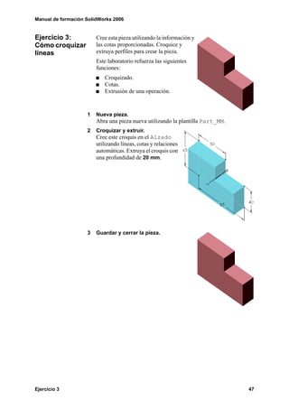 Manual de formación SolidWorks 2006


Ejercicio 3:            Cree esta pieza utilizando la información y
Cómo croquizar          las cotas proporcionadas. Croquice y
líneas                  extruya perfiles para crear la pieza.
                        Este laboratorio refuerza las siguientes
                        funciones:
                           Croquizado.
                           Cotas.
                           Extrusión de una operación.


                    1   Nueva pieza.
                        Abra una pieza nueva utilizando la plantilla Part_MM.
                    2   Croquizar y extruir.
                        Cree este croquis en el Alzado
                        utilizando líneas, cotas y relaciones
                        automáticas. Extruya el croquis con
                        una profundidad de 20 mm.




                    3   Guardar y cerrar la pieza.




Ejercicio 3                                                                     47
 